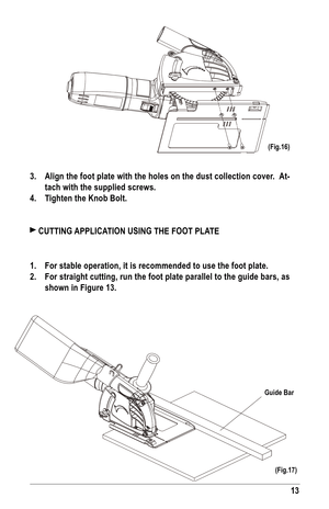 Page 1313
Guide bar
3. align the foot plate with the holes on the dust collection cover.   at-
tach with the supplied screws.
4.  Tighten the Knob bolt.
 CuTTING  aPPlICaTION uSING THE fOOT Pla TE
1.  for stable operation, it is recommended to use the foot plate.
2.  for straight cutting, run the foot plate parallel to the guide bars, as 
shown in figure 13.
(fig.16)
(fig.17)  