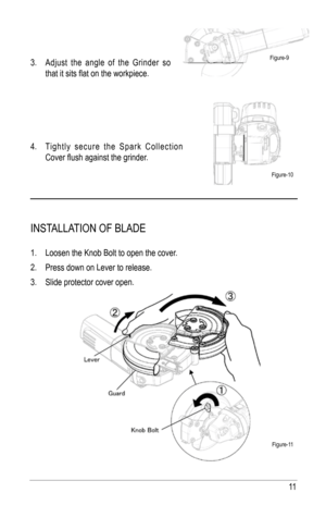 Page 1111
3. adjust the angle of the Grinder so 
that it sits flat on the workpiece.
4.  Tightly secure the Spark Collection 
Cover flush against the grinder.
INST alla TION Of BlaDE
1. loosen the Knob Bolt to open the cover.
2.  Press down on lever to release.
3.  Slide protector cover open.
figure-9
figure-10
figure-11  