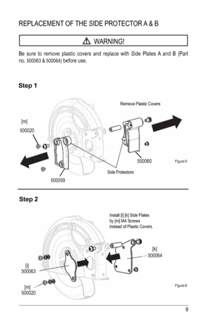 Page 99
REPlaCEMENT Of ThE SIDE PROTECTOR a & B
  WaRNING!
Be sure to remove plastic covers and replace with Side Plates  a and B (Part 
no. 
500063 & 500064) before use.
Step 1
Step 2
figure-5
figure-6
500020 500059 500060
500064
500063
500020
Remove Plastic Covers
Side Protectors Install [i] [k] Side Plates
by [m] M4 Screws
instead of Plastic Covers.
[m]
[i] [k]
[m]    