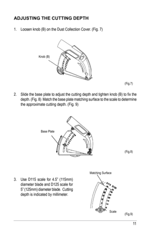 Page 1111
(Fig.7)
(Fig.8)
(Fig.9)
aDjusTING ThE CuTTING DEPTh
1. Loosen knob (B) on the Dust Collection Cover. (Fig. 7)
2.  Slide the base plate to adjust the cutting depth and tighten knob (B) to fix the 
depth. (Fig. 8)  Match the base plate matching surface to the scale to\
 determine 
the approximate cutting depth. (Fig. 9)
 
 
3.  Use D115 scale for 4.5” (115mm) 
diameter blade and D125 scale for 
5” (125mm) diameter blade.  Cutting 
depth is indicated by millimeter.
Matching Surface
Scale
Knob (B)
Base...