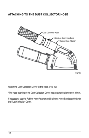 Page 1212
aTT aChING TO ThE DusT COllECTOR hOsE
Attach the Dust Collection Cover to the hose. (Fig. 10)
*The hose opening of the Dust Collection Cover has an outside diameter of 34mm. 
If necessary, use the Rubber Hose Adapter and Stainless Hose Band supplied with 
the Dust Collection Cover. 
(Fig.10)
Dust Connector Hose
Stainless Steel Hose BandRubber Hose Adapter   