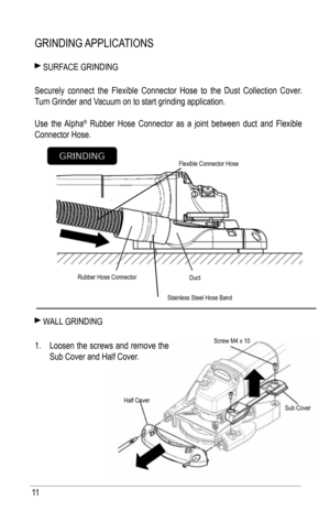 Page 1111
GRiNDiNG aPPliCatiONS
 SuRfaCE GRiNDiNG
 
Securely connect the flexible Connector h ose to the Dust Collection Cover.  
t urn Grinder and Vacuum on to start grinding application.
use the alpha
® Rubber hose Connector as a joint between duct and flexible 
Connector hose.
 W all  GRiNDiNG
1.  loosen the screws and remove the 
Sub Cover and half Cover.
Rubber hose Connector
Duct
flexible Connector hose
half Cover
Screw M4 x 10
Sub Cover
Stainless Steel hose band   