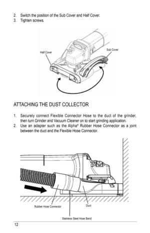 Page 1212
2. Switch the position of the Sub Cover and half Cover.
3.  tighten screws.
attaChiNG thE DuSt COllECt OR
1. Securely connect flexible Connector hose to the duct of the grinder, 
then turn Grinder and Vacuum Cleaner on to start grinding application.
2.  use an adapter such as the  alpha
® Rubber hose Connector as a joint 
between the duct and the flexible hose Connector.
Rubber hose Connector Duct
Stainless Steel hose band
half Cover
Sub Cover   