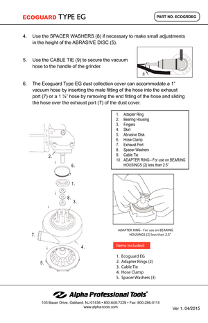Page 29.
4.	Use	the	SPACER	WASHERS	(8)	if	necessary	to	make	small	adjustments	
in	the	height	of	the	ABRASIVE	DISC	(5).
5.	Use	the	CABLE	TIE	(9)	to	secure	the	vacuum	
hose	to	the	handle	of	the	grinder.
6.	The	Ecoguard	Type	EG	dust	collection	cover	can	accommodate	a	1”	
vacuum	hose	by	inserting	the	male	fitting	of	the	hose	into	the	exhaust	
port	(7)	or	a	1	½”	hose	by	removing	the	end	fitting	of	the	hose	and	sliding	
the	hose	over	the	exhaust	port	(7)	of	the	dust	cover.
2.
6.
1.
8.3.
4.
7.
5.
ADAPTER RING -  For...