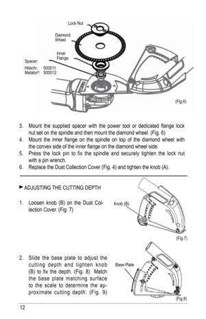 Page 1212
3. Mount  the  supplied  spacer  with  the  power  tool  or  dedicated  flange  lock 
nut set on the spindle and then mount the diamond wheel. (fig. 6)
4.  Mount  the  inner  flange  on  the  spindle  on  top  of  the  diamond  wheel  with 
the convex side of the inner flange on the diamond wheel side. 
5.  Press  the  lock  pin  to  fix  the  spindle  and  securely  tighten  the  lock  nut 
with a pin wrench.
6.  Replace the Dust Collection Cover (fig. 4) and tighten the knob (a).
 aDjuSTING  ThE...