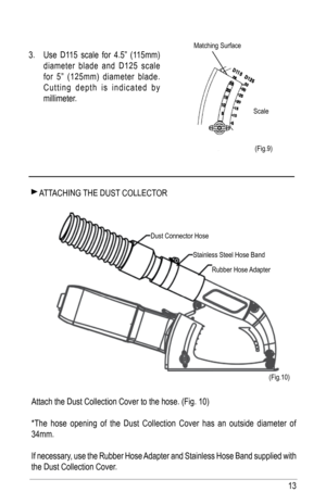 Page 1313
 aTT aChING ThE DuST COllECTOR
attach the Dust Collection Cover to the hose. (fig. 10)
*The hose opening of the Dust Collection Cover has an outside diameter of 
34mm. 
If necessary, use the Rubber hose  adapter and Stainless hose band supplied with 
the Dust Collection Cover. 
(fig.9)
(fig.10)
 
3.  use D115 scale for 4.5” (115mm) 
diameter blade and D125 scale 
for 5” (125mm) diameter blade.  
Cutting depth is indicated by 
millimeter.
Dust Connector hose
Stainless Steel hose bandRubber  hose...