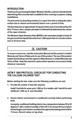 Page 33
INTroduCTIoN
Thank you for purchasing the alpha® Moisture Test Kit, a calcium chloride test for 
determining if the concrete slab is suitable for floor covering or polymer coating 
installations.
The test works by absorbing moisture in a vapor form that is exiting the slab’s 
surface due to natural environmental factors over a period of time. 
The test measures an approximate 70 square inches area of concrete surface for 
60 to 72 hours, then a simple calculation is followed that determines the volume...