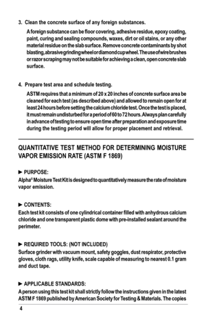 Page 44
3.  Clean the concrete surface of any foreign substances. 
 A foreign substance can be floor covering, adhesive residue, epoxy coating, 
paint, curing and sealing compounds, waxes, dirt or oil stains, or any other 
material residue on the slab surface. Remove concrete contaminants by shot 
blasting, abrasive grinding wheel or diamond cup wheel. The use of wire brushes 
or razor scraping may not be suitable for achieving a clean, open concrete slab 
surface. 
4.  Prepare test area and schedule testing....