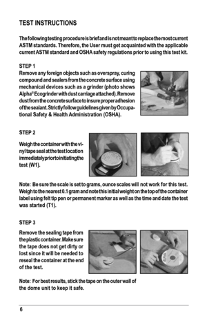 Page 66
TesT INsTruCTIoNs
The following testing procedure is brief and is not meant to replace the\
 most current 
ASTM standards. Therefore, the User must get acquainted with the applicable 
current asTM standard and osHa  safety regulations prior to using this test kit.
sTeP 1
Remove any foreign objects such as overspray, curing 
compound and sealers from the concrete surface using 
mechanical devices such as a grinder (photo shows 
alpha
® Ecogrinder with dust carriage attached). Remove 
dust from the...