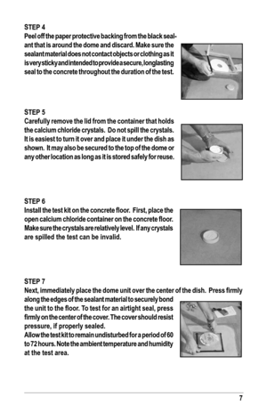 Page 77
sTeP 4
Peel off the paper protective backing from the black seal-
ant that is around the dome and discard. Make sure the 
sealant material does not contact objects or clothing as it 
is very sticky and intended to provide a secure, longlasting 
seal to the concrete throughout the duration of the test.
sTeP 5
Carefully remove the lid from the container that holds 
the calcium chloride crystals.  do not spill the crystals.  
It is easiest to turn it over and place it under the dish as  
shown.  It may...