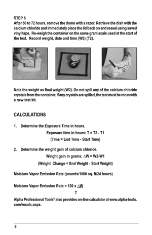 Page 88
sTeP 8
After 60 to 72 hours, remove the dome with a razor. Retrieve the dish with the 
calcium chloride and immediately place the lid back on and reseal using saved 
vinyl tape.  Re-weigh the container on the same gram scale used at the start of 
the test.  record weight, date and time (W2) (T2).
Note the weight as final weight (W2). Do not spill any of the calcium chloride 
crystals from the container. If any crystals are spilled, the test must be rerun with 
a new test kit. 
CalCula TIoNs
1....