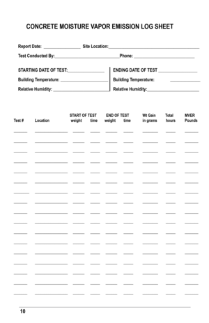 Page 1010
CoNCreTe MoIsTure VaPor eMIssIoN loG sHeeT
report date:  _________________  site location:__________________________________________
Test Conducted by:______________________________Phone: ____________________________
sTarTING da Te of TesT:_________________  eNdING da Te of TesT __________________
building Temperature: ______________________  building Temperature:  _____________________ 
  
Relative Humidity: __________________________  Relative Humidity:________________________
    
  sT arT of TesT...