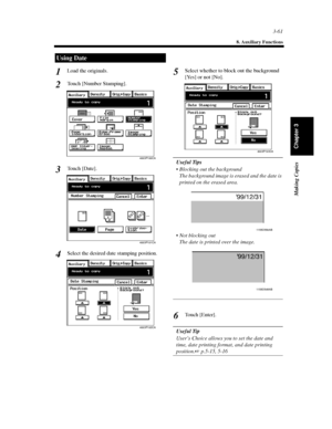 Page 1043-61
8. Auxiliary Functions
Making Copies
Chapter 3
Load the originals.
Touch [Number Stamping].
Touch [Date].
Select the desired date stamping position.Select whether to block out the background
[Yes]ornot[No].
Useful Tips
 Blocking out the background
The background image is erased and the date is
printed on the erased area.
 Not blocking out
Thedateisprintedovertheimage.
To u c h [ E n t e r ] .
Useful Tip
User’s Choice allows you to set the date and
time, date printing format, and date printing...