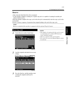 Page 1123-69
10. Selecting the Job Functions
Making Copies
Chapter 3
Reserve

*As the machine completes scanning for a regular copy job, it is capable of scanning for another job
which is held in reserve.
When the machine completes the copy cycle for the first job, it automatically starts the copy cycle for the
reserved job.
By job, we mean a sequence of operation from original loading to the end of the copy cycle.
NOTE
Reserve is disabled if the machine is equipped with the optional Plug-In Counter.
Touch...