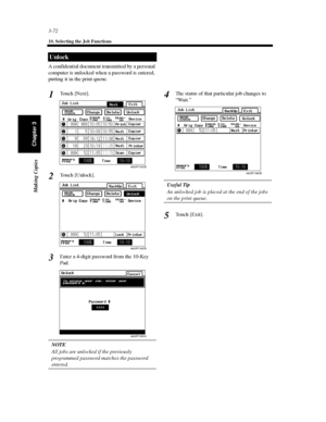 Page 1153-72
10. Selecting the Job Functions
Making Copies
Chapter 3
A confidential document transmitted by a personal
computer is unlocked when a password is entered,
putting it in the print queue.
To u c h [ N e x t ] .
To u c h [ U n l o c k ] .
Enter a 4-digit password from the 10-Key
Pad.
NOTE
All jobs are unlocked if the previously
programmed password matches the password
entered.The status of that particular job changes to
“Wait.”
Useful Tip
An unlocked job is placed at the end of the jobs
on the print...