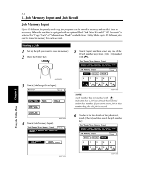 Page 1435-2
Using the Utility Mode
Chapter 5
1. Job Memory Input and Job Recall
Job Memory Input
Up to 10 different, frequently used copy job programs can be stored in memory and recalled later as
necessary. When the machine is equipped with an optional Hard Disk Drive Kit and if “100 Accounts” is
selected for “Copy Track” of “Administrator Mode” available from Utility Mode, up to 10 different jobs
can be stored in memory for each account.
Set up the job you want to store in memory.
Press the Utility key.
Touch...