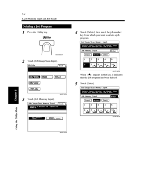 Page 1455-4
1. Job Memory Input and Job Recall
Using the Utility Mode
Chapter 5
Press the Utility key.
Touch [Job/Image/Scan Input].
Touch[JobMemoryInput].Touch [Delete], then touch the job number
key from which you want to delete a job
program.
When appears in that key, it indicates
that the job program has been deleted.
To u c h [ E n t e r ] .
Deleting a Job Program
1
4002O282CA
2
4003P142CA
3
4003P143CA
4
4003P148CB
5
4003P149CB
Downloaded From ManualsPrinter.com Manuals 