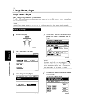 Page 1475-6
Using the Utility Mode
Chapter 5
2. Image Memory Input
Image Memory Input

Up to five different, frequently used characters and marks can be stored in memory so you can use them
later whenever necessary.
NOTE
Image Memory Input cannot be set for a job for which the Auto Copy Start setting has been made.
Press the Utility key.
Touch [Job/Image/Scan Input].
Touch [Image Memory Input].Touch [Input], then touch the desired image
number key, in which you want to store the
image.
NOTE
An image number key...