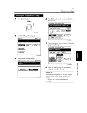 Page 1505-9
2. Image Memory Input
Using the Utility Mode
Chapter 5
Press the Utility key.
Touch [Job/Image/Scan Input].
Touch [Image Memory Input].Touch [Check], then touch the number key to
be checked.
Selectthetypeofpaperonwhichtoprintthe
programmed image.
Press the Start key and the programmed
image is printed on the copy.
Useful Tip
Programmed images may be checked by using
the screen for calling up a preprogrammed
image.
“Checking the Preprogrammed Image”
 
p.3-64
Checking the Programmed Image
1...