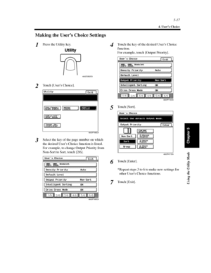 Page 1585-17
4. User’s Choice
Using the Utility Mode
Chapter 5
Making the User’s Choice Settings
Press the Utility key.
Touch [User’s Choice].
Select the key of the page number on which
the desired User’s Choice function is listed.
For example, to change Output Priority from
Non-Sort to Sort, touch [2/6].Touch the key of the desired User’s Choice
function.
For example, touch [Output Priority].
To u c h [ S o r t ] .
To u c h [ E n t e r ] .
*Repeat steps 3 to 6 to make new settings for
other User’s Choice...