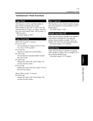 Page 1605-19
5. Administrator Mode
Using the Utility Mode
Chapter 5
Administrator Mode Functions
This function is used to control the number of
pages printed according to the account.
Select whether to turn “ON” or “OFF” the Copy
Track function for “Copier” or “Printer” and select
the Copy Track method, either “100 Accounts” or
“1000 Accounts.”
The initial setting is “OFF.”
When“100 Accounts” is selected:
Access Code:
You can program or change your access code
(for a max. of 100 accounts).
Account No.:
Program...