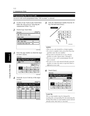 Page 1635-22
5. Administrator Mode
Using the Utility Mode
Chapter 5
An access code can be programmed when “100 Accounts” is selected.
To show [Copy Track] on the Touch Panel,
follow the steps given in “Selecting the
Administrator Mode.”p.5-18
Touch [Copy Track Data].
Select the page number on which the target
account is shown.
Touch the Access Code key of the target
account.Enter the administrator number from the 10-
Key Pad and touch [Enter].
NOTES
 The access code should be a 4-digit number.
 To correct a...