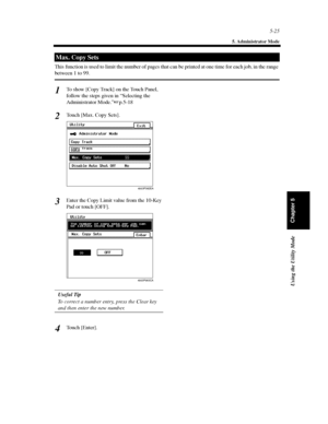 Page 1665-25
5. Administrator Mode
Using the Utility Mode
Chapter 5
This function is used to limit the number of pages that can be printed at one time for each job, in the range
between 1 to 99.
To show [Copy Track] on the Touch Panel,
follow the steps given in “Selecting the
Administrator Mode.”p.5-18
Touch [Max. Copy Sets].
Enter the Copy Limit value from the 10-Key
Pad or touch [OFF].
Useful Tip
To correct a number entry, press the Clear key
and then enter the new number.
Touch [Enter].
Max. Copy Sets
1
2...