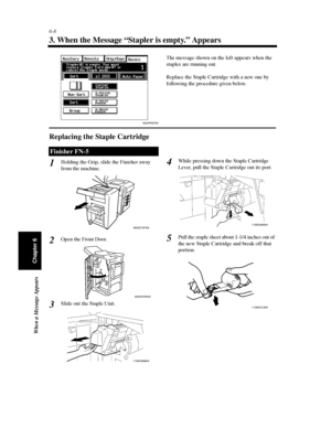 Page 1756-8
When a Message Appears
Chapter 6
3. When the Message “Stapler is empty.” Appears
Replacing the Staple Cartridge
Holding the Grip, slide the Finisher away
from the machine.
Open the Front Door.
Slide out the Staple Unit.While pressing down the Staple Cartridge
Lever, pull the Staple Cartridge out its port.
Pull the staple sheet about 1-1/4 inches out of
the new Staple Cartridge and break off that
portion.
Finisher FN-5
The message shown on the left appears when the
staples are running out.
Replace the...