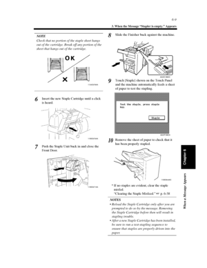 Page 1766-9
3. When the Message “Stapler is empty.” Appears
When a Message Appears
Chapter 6
NOTE
Check that no portion of the staple sheet hangs
out of the cartridge. Break off any portion of the
sheet that hangs out of the cartridge.
InsertthenewStapleCartridgeuntilaclick
is heard.
Push the Staple Unit back in and close the
Front Door.Slide the Finisher back against the machine.
Touch [Staple] shown on the Touch Panel
and the machine automatically feeds a sheet
of paper to test the stapling.
Remove the sheet...