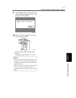 Page 1806-13
3. When the Message “Stapler is empty.” Appears
When a Message Appears
Chapter 6
Touch [Staple] shown on the Touch Panel
and the machine automatically feeds a sheet
of paper to test the stapling.
Remove the sheet of paper to check that it
has been properly stapled.
* If no staples are evident, clear the staple
misfed.
“Clearing the Staple Misfeed.”p. 6-42
NOTES
 Reload the Staple Cartridge only after you are
prompted to do so by the message. Removing
the Staple Cartridge before then will result...