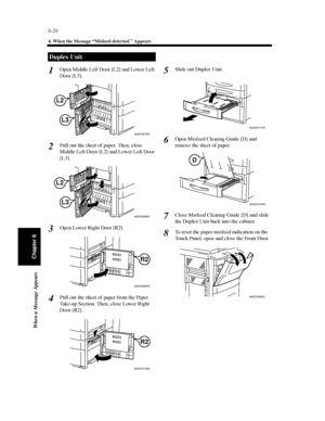 Page 1876-20
4. When the Message “Misfeed detected.” Appears
When a Message Appears
Chapter 6
Open Middle Left Door [L2] and Lower Left
Door [L3].
Pull out the sheet of paper. Then, close
Middle Left Door [L2] and Lower Left Door
[L3].
Open Lower Right Door [R2].
Pull out the sheet of paper from the Paper
Take-up Section. Then, close Lower Right
Door [R2].Slide out Duplex Unit.
Open Misfeed Clearing Guide [D] and
remove the sheet of paper.
Close Misfeed Clearing Guide [D] and slide
the Duplex Unit back into the...