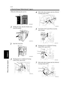 Page 1936-26
4. When the Message “Misfeed detected.” Appears
When a Message Appears
Chapter 6

Holding the Grip, slide the Finisher away
from the machine.
Open the Front Door.
Pinching the lever of Misfeed Clearing
Guide [FN8], open [FN8].Pull out the sheet of paper and close Misfeed
Clearing Guide [FN8].
Turn Knobs [FN7] and [FN6] to feed the
sheet of paper.
Pinching the lever of Misfeed Clearing
Guide [FN5], open [FN5].
Pull out the sheet of paper and close Misfeed
Clearing Guide [FN5].
4002P238AB
1...