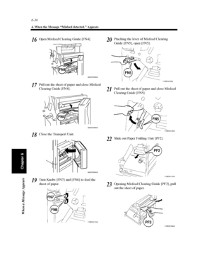 Page 1976-30
4. When the Message “Misfeed detected.” Appears
When a Message Appears
Chapter 6
Open Misfeed Clearing Guide [FN4].
Pull out the sheet of paper and close Misfeed
Clearing Guide [FN4].
Close the Transport Unit.
Turn Knobs [FN7] and [FN6] to feed the
sheet of paper.Pinching the lever of Misfeed Clearing
Guide [FN5], open [FN5].
Pull out the sheet of paper and close Misfeed
Clearing Guide [FN5].
Slide out Paper Folding Unit [PF2].
Opening Misfeed Clearing Guide [PF3], pull
outthesheetofpaper.16...