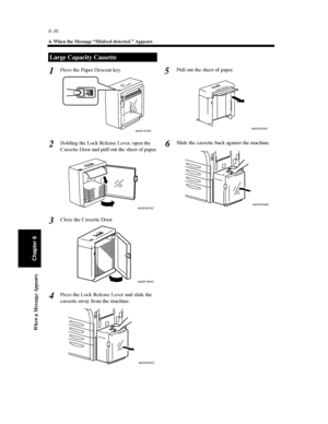 Page 2036-36
4. When the Message “Misfeed detected.” Appears
When a Message Appears
Chapter 6
Press the Paper Descent key.
Holding the Lock Release Lever, open the
Cassette Door and pull out the sheet of paper.
Close the Cassette Door.
Press the Lock Release Lever and slide the
cassette away from the machine.Pull out the sheet of paper.
Slide the cassette back against the machine.
Large Capacity Cassette
1
4002O167AC
2
4002O241AC
3
4002O169AC
4
4002O242AC
5
4002O243AC
6
4002O244AD
Downloaded From...