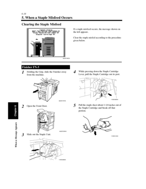 Page 2056-38
When a Message Appears
Chapter 6
5. When a Staple Misfeed Occurs
Clearing the Staple Misfeed
Holding the Grip, slide the Finisher away
from the machine.
Open the Front Door.
Slide out the Staple Unit.While pressing down the Staple Cartridge
Lever, pull the Staple Cartridge out its port.
Pull the staple sheet about 1-1/4 inches out of
the Staple Cartridge and break off that
portion.
Finisher FN-5
4003P199CA
If a staple misfeed occurs, the message shown on
the left appears.
Clear the staple misfed...