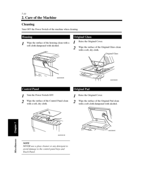 Page 2257-10
Chapter 7 Miscellaneous
2. Care of the Machine
Cleaning
Turn OFF the Power Switch of the machine when cleaning.
Wipe the surface of the housing clean with a
soft cloth dampened with alcohol.
Turn the Power Switch OFF.
Wipe the surface of the Control Panel clean
with a soft, dry cloth.
NOTE
NEVER use a glass cleaner or any detergent to
avoid damage to the control panel keys and
To u c h Pa n e l .Raise the Original Cover.
Wipe the surface of the Original Glass clean
with a soft, dry cloth.
Raise the...