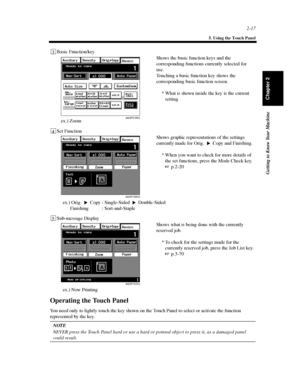 Page 402-17
5. Using the Touch Panel
Getting to Know Your Machine
Chapter 2
Operating the Touch Panel
You need only to lightly touch the key shown on the Touch Panel to select or activate the function
represented by the key.
NOTE
NEVER press the Touch Panel hard or use a hard or pointed object to press it, as a damaged panel
could result.
4003P315EA
3Basic Function/key
Shows the basic function keys and the
corresponding functions currently selected for
use.
Touching a basic function key shows the
corresponding...