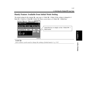 Page 863-43
6. Selecting the Original Copy Type
Making Copies
Chapter 3
Handy Feature Available from Initial Mode Setting
The initial setting for the original copy type is 1-Sided 1-Sided. If this setting is changed to 1-
Sided 2-Sided or 2-Sided 2-Sided, the Basic screen shows a [1-Sided 1-Sided] key.
Useful Tip
User’s Choice can be used to change the settings of initial mode.p. 5-12

 


4003P067CA
Touch this key to simply set the 1-Sided 1-
Sided mode.
Downloaded From ManualsPrinter.com Manuals 