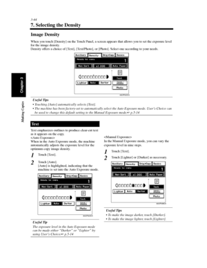 Page 873-44
Making Copies
Chapter 3
7. Selecting the Density
Image Density
When you touch [Density] on the Touch Panel, a screen appears that allows you to set the exposure level
for the image density.
Density offers a choice of [Text], [Text/Photo], or [Photo]. Select one according to your needs.
Useful Tips
 Touching [Auto] automatically selects [Text].
 The machine has been factory-set to automatically select the Auto Exposure mode. User’s Choice can
be used to change this default setting to the Manual...