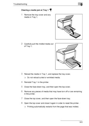 Page 105Troubleshooting9
9-5 Clearing a media jam at Tray 1 
1Remove the tray cover and any 
media in Tray 1.
2Carefully pull the misfed media out 
of Tray 1.
3Reload the media in Tray 1, and replace the tray cover. 
❍Do not reload curled or wrinkled media.
4Reinstall Tray 1 in the printer.
5Close the face-down tray, and then open the top cover. 
6Remove any pieces of media that may have torn off or are remaining 
in the printer.
7Close the top cover, and then open the face-down tray. 
8Open the top cover and...