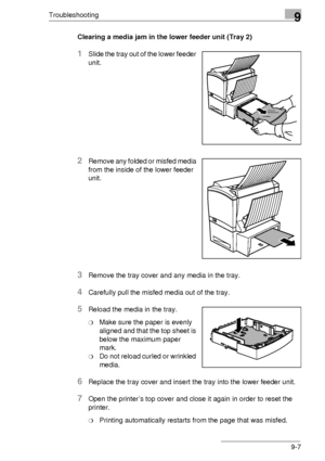 Page 107Troubleshooting9
9-7
Clearing a media jam in the lower feeder unit (Tray 2) 
1Slide the tray out of the lower feeder  
unit.
2Remove any folded or misfed media 
from the inside of the lower feeder  
unit.
3Remove the tray cover and any media in the tray.
4Carefully pull the misfed media out of the tray.
5Reload the media in the tray.
❍Make sure the paper is evenly  
aligned and that the top sheet is 
below the maximum paper  
mark.
❍Do not reload curled or wrinkled  
media.
6Replace the tray cover and...