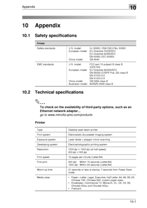 Page 115Appendix10
10-1
10 Appendix
10.1 Safety specifications
10.2 Technical specifications
✎
To check on the availability of third-party options, such as an 
Ethernet network adapter...
go to www.minolta-qms.com/products
Printer
Printer
Safety standards U.S. model: UL 60950, CSA C22.2 No. 60950
European model: EU Directive 73/23/EEC
EU Directive 93/68/EEC
EN 60950 (IEC 60950)
China model: GB 4943
EMC standards U.S. model: FCC part 15 subpart B class B
ICES-003
European model: EU Directive 89/336/EEC
EN 55022...