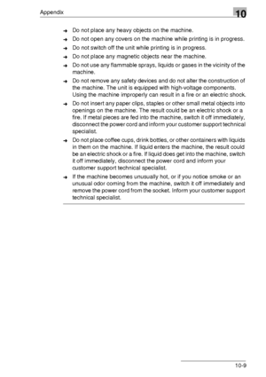 Page 123Appendix10
10-9
➜Do not place any heavy objects on the machine.
➜Do not open any covers on the machine while printing is in progress.
➜Do not switch off the unit while printing is in progress.
➜Do not place any magnetic objects near the machine.
➜Do not use any flammable sprays, liquids or gases in the vicinity of the 
machine.
➜Do not remove any safety devices and do not alter the construction of 
the machine. The unit is equipped with high-voltage components. 
Using the machine improperly can result in...