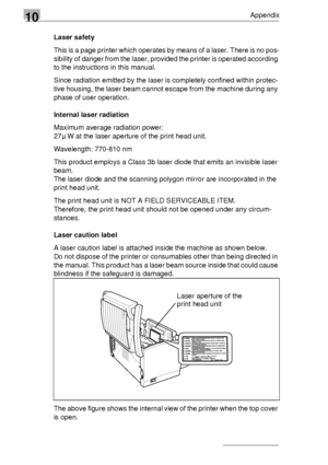 Page 12410Appendix
10-10Laser safety
This is a page printer which operates by means of a laser. There is no pos-
sibility of danger from the laser, provided the printer is operated according 
to the instructions in this manual.
Since radiation emitted by the laser is completely confined within protec-
tive housing, the laser beam cannot escape from the machine during any 
phase of user operation.
Internal laser radiation
Maximum average radiation power:
27 µ W at the laser aperture of the print head unit....