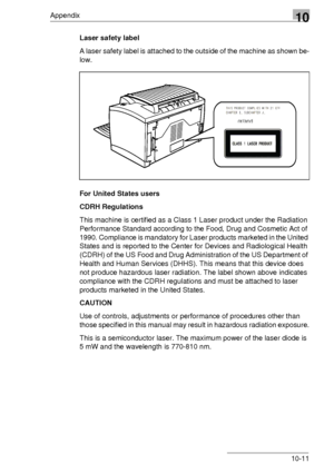 Page 125Appendix10
10-11 Laser safety label
A laser safety label is attached to the outside of the machine as shown be-
low.
For United States users
CDRH Regulations
This machine is certified as a Class 1 Laser product under the Radiation 
Performance Standard according to the Food, Drug and Cosmetic Act of 
1990. Compliance is mandatory for Laser products marketed in the United 
States and is reported to the Center for Devices and Radiological Health 
(CDRH) of the US Food and Drug Administration of the US...