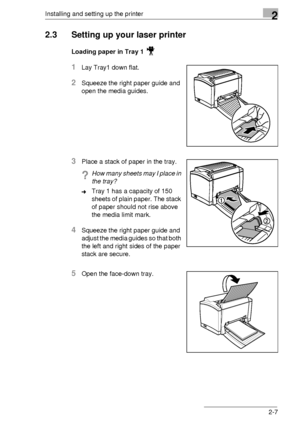 Page 17Installing and setting up the printer2
2-7
2.3 Setting up your laser printer
Loading paper in Tray 1 
1Lay Tray1 down flat. 
2Squeeze the right paper guide and 
open the media guides.
3Place a stack of paper in the tray.
?How many sheets may I place in 
the tray?
➜Tray 1 has a capacity of 150 
sheets of plain paper. The stack 
of paper should not rise above 
the media limit mark.
4Squeeze the right paper guide and 
adjust the media guides so that both 
the left and right sides of the paper 
stack are...