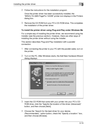 Page 37Installing the printer driver3
3-13
2Follow the instructions for the installation program.
Once the printer driver has been successfully installed, the 
“MINOLTA-QMS PagePro 1200W” printer icon displays in the Printers 
dialog box.
3Remove the CD-ROM from your PC’s CD-ROM drive. This completes 
the installation of the printer driver.
To install the printer driver using Plug-and-Play under Windows Me
For a simple way of installing the printer driver, we recommend using the 
Installer (see the previous...