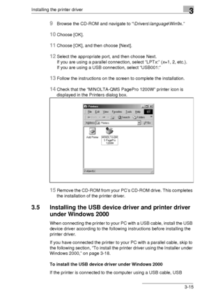 Page 39Installing the printer driver3
3-15
9Browse the CD-ROM and navigate to “\Drivers\language\Win9x.”
10Choose [OK].
11Choose [OK], and then choose [Next].
12Select the appropriate port, and then choose Next.
If you are using a parallel connection, select “LPTx:” (x=1, 2, etc.). 
If you are using a USB connection, select “USB001:” 
13Follow the instructions on the screen to complete the installation.
14Check that the “MINOLTA-QMS PagePro 1200W” printer icon is 
displayed in the Printers dialog box.
15Remove...