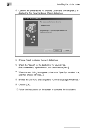 Page 463Installing the printer driver
3-22
4Connect the printer to the PC with the USB cable (see chapter 2) to 
display the Add New Hardware Wizard dialog box.
5Choose [Next] to display the next dialog box.
6Check the “Search for the best driver for your device. 
(Recommended).” option button, and then choose [Next].
7When the next dialog box appears, check the “Specify a location” box, 
and then choose [Browse...].
8Browse the CD-ROM and navigate to “\Drivers\language\Win98USB.” 
9Choose [OK].
10Follow the...