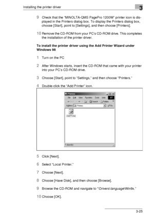 Page 49Installing the printer driver3
3-25
9Check that the “MINOLTA-QMS PagePro 1200W” printer icon is dis-
played in the Printers dialog box. To display the Printers dialog box, 
choose [Start], point to [Settings], and then choose [Printers].
10Remove the CD-ROM from your PC’s CD-ROM drive. This completes 
the installation of the printer driver.
To install the printer driver using the Add Printer Wizard under 
Windows 98
1Turn on the PC
2After Windows starts, insert the CD-ROM that came with your printer...